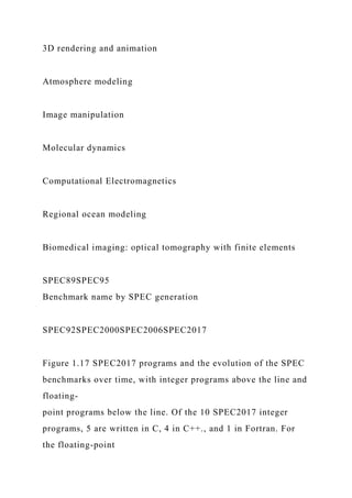 3D rendering and animation
Atmosphere modeling
Image manipulation
Molecular dynamics
Computational Electromagnetics
Regional ocean modeling
Biomedical imaging: optical tomography with finite elements
SPEC89SPEC95
Benchmark name by SPEC generation
SPEC92SPEC2000SPEC2006SPEC2017
Figure 1.17 SPEC2017 programs and the evolution of the SPEC
benchmarks over time, with integer programs above the line and
floating-
point programs below the line. Of the 10 SPEC2017 integer
programs, 5 are written in C, 4 in C++., and 1 in Fortran. For
the floating-point
 