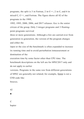 programs, the split is 3 in Fortran, 2 in C++, 2 in C, and 6 in
mixed C, C++, and Fortran. The figure shows all 82 of the
programs in the 1989,
1992, 1995, 2000, 2006, and 2017 releases. Gcc is the senior
citizen of the group. Only 3 integer programs and 3 floating-
point programs survived
three or more generations. Although a few are carried over from
generation to generation, the version of the program changes
and either the
input or the size of the benchmark is often expanded to increase
its running time and to avoid perturbation inmeasurement or
domination of the
execution time by some factor other than CPU time. The
benchmark descriptions on the left are for SPEC2017 only and
do not apply to earlier
versions. Programs in the same row from different generations
of SPEC are generally not related; for example, fpppp is not a
CFD code like
bwaves.
42
■
C
hapter
 