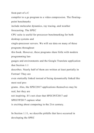 from part of a C
compiler to a go program to a video compression. The floating-
point benchmarks
include molecular dynamics, ray tracing, and weather
forecasting. The SPEC
CPU suite is useful for processor benchmarking for both
desktop systems and
single-processor servers. We will see data on many of these
programs throughout
this book. However, these programs share little with modern
programming lan-
guages and environments and the Google Translate application
that Section 1.1
describes. Nearly half of them are written at least partially in
Fortran! They are
even statically linked instead of being dynamically linked like
most real pro-
grams. Alas, the SPEC2017 applications themselves may be
real, but they are
not inspiring. It’s not clear that SPECINT2017 and
SPECFP2017 capture what
is exciting about computing in the 21st century.
In Section 1.11, we describe pitfalls that have occurred in
developing the SPEC
 