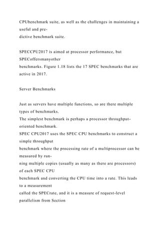 CPUbenchmark suite, as well as the challenges in maintaining a
useful and pre-
dictive benchmark suite.
SPECCPU2017 is aimed at processor performance, but
SPECoffersmanyother
benchmarks. Figure 1.18 lists the 17 SPEC benchmarks that are
active in 2017.
Server Benchmarks
Just as servers have multiple functions, so are there multiple
types of benchmarks.
The simplest benchmark is perhaps a processor throughput-
oriented benchmark.
SPEC CPU2017 uses the SPEC CPU benchmarks to construct a
simple throughput
benchmark where the processing rate of a multiprocessor can be
measured by run-
ning multiple copies (usually as many as there are processors)
of each SPEC CPU
benchmark and converting the CPU time into a rate. This leads
to a measurement
called the SPECrate, and it is a measure of request-level
parallelism from Section
 