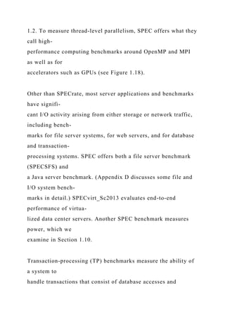 1.2. To measure thread-level parallelism, SPEC offers what they
call high-
performance computing benchmarks around OpenMP and MPI
as well as for
accelerators such as GPUs (see Figure 1.18).
Other than SPECrate, most server applications and benchmarks
have signifi-
cant I/O activity arising from either storage or network traffic,
including bench-
marks for file server systems, for web servers, and for database
and transaction-
processing systems. SPEC offers both a file server benchmark
(SPECSFS) and
a Java server benchmark. (Appendix D discusses some file and
I/O system bench-
marks in detail.) SPECvirt_Sc2013 evaluates end-to-end
performance of virtua-
lized data center servers. Another SPEC benchmark measures
power, which we
examine in Section 1.10.
Transaction-processing (TP) benchmarks measure the ability of
a system to
handle transactions that consist of database accesses and
 