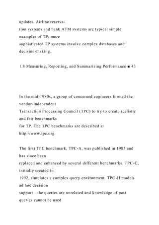 updates. Airline reserva-
tion systems and bank ATM systems are typical simple
examples of TP; more
sophisticated TP systems involve complex databases and
decision-making.
1.8 Measuring, Reporting, and Summarizing Performance ■ 43
In the mid-1980s, a group of concerned engineers formed the
vendor-independent
Transaction Processing Council (TPC) to try to create realistic
and fair benchmarks
for TP. The TPC benchmarks are described at
http://www.tpc.org.
The first TPC benchmark, TPC-A, was published in 1985 and
has since been
replaced and enhanced by several different benchmarks. TPC-C,
initially created in
1992, simulates a complex query environment. TPC-H models
ad hoc decision
support—the queries are unrelated and knowledge of past
queries cannot be used
 