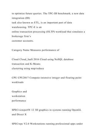 to optimize future queries. The TPC-DI benchmark, a new data
integration (DI)
task also known as ETL, is an important part of data
warehousing. TPC-E is an
online transaction processing (OLTP) workload that simulates a
brokerage firm’s
customer accounts.
Category Name Measures performance of
Cloud Cloud_IaaS 2016 Cloud using NoSQL database
transaction and K-Means
clustering using map/reduce
CPU CPU2017 Compute-intensive integer and floating-point
workloads
Graphics and
workstation
performance
SPECviewperf® 12 3D graphics in systems running OpenGL
and Direct X
SPECwpc V2.0 Workstations running professional apps under
 