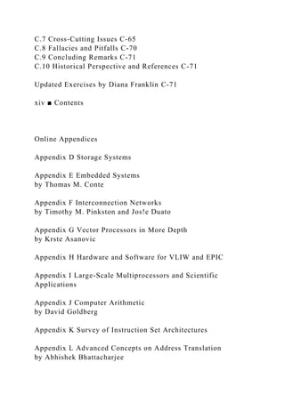 C.7 Cross-Cutting Issues C-65
C.8 Fallacies and Pitfalls C-70
C.9 Concluding Remarks C-71
C.10 Historical Perspective and References C-71
Updated Exercises by Diana Franklin C-71
xiv ■ Contents
Online Appendices
Appendix D Storage Systems
Appendix E Embedded Systems
by Thomas M. Conte
Appendix F Interconnection Networks
by Timothy M. Pinkston and Jos!e Duato
Appendix G Vector Processors in More Depth
by Krste Asanovic
Appendix H Hardware and Software for VLIW and EPIC
Appendix I Large-Scale Multiprocessors and Scientific
Applications
Appendix J Computer Arithmetic
by David Goldberg
Appendix K Survey of Instruction Set Architectures
Appendix L Advanced Concepts on Address Translation
by Abhishek Bhattacharjee
 
