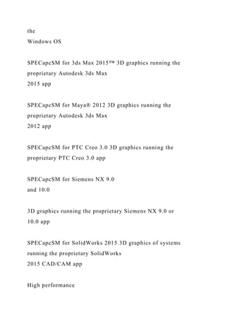 the
Windows OS
SPECapcSM for 3ds Max 2015™ 3D graphics running the
proprietary Autodesk 3ds Max
2015 app
SPECapcSM for Maya® 2012 3D graphics running the
proprietary Autodesk 3ds Max
2012 app
SPECapcSM for PTC Creo 3.0 3D graphics running the
proprietary PTC Creo 3.0 app
SPECapcSM for Siemens NX 9.0
and 10.0
3D graphics running the proprietary Siemens NX 9.0 or
10.0 app
SPECapcSM for SolidWorks 2015 3D graphics of systems
running the proprietary SolidWorks
2015 CAD/CAM app
High performance
 