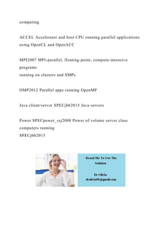 computing
ACCEL Accelerator and host CPU running parallel applications
using OpenCL and OpenACC
MPI2007 MPI-parallel, floating-point, compute-intensive
programs
running on clusters and SMPs
OMP2012 Parallel apps running OpenMP
Java client/server SPECjbb2015 Java servers
Power SPECpower_ssj2008 Power of volume server class
computers running
SPECjbb2015
 