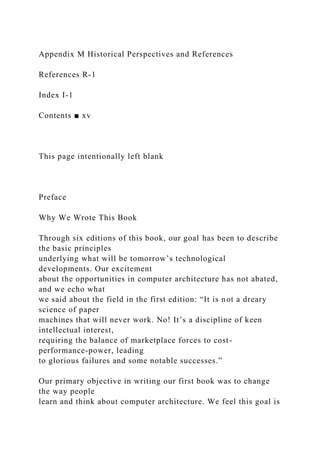 Appendix M Historical Perspectives and References
References R-1
Index I-1
Contents ■ xv
This page intentionally left blank
Preface
Why We Wrote This Book
Through six editions of this book, our goal has been to describe
the basic principles
underlying what will be tomorrow’s technological
developments. Our excitement
about the opportunities in computer architecture has not abated,
and we echo what
we said about the field in the first edition: “It is not a dreary
science of paper
machines that will never work. No! It’s a discipline of keen
intellectual interest,
requiring the balance of marketplace forces to cost-
performance-power, leading
to glorious failures and some notable successes.”
Our primary objective in writing our first book was to change
the way people
learn and think about computer architecture. We feel this goal is
 