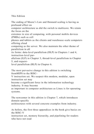 This Edition
The ending of Moore’s Law and Dennard scaling is having as
profound effect on
computer architecture as did the switch to multicore. We retain
the focus on the
extremes in size of computing, with personal mobile devices
(PMDs) such as cell
phones and tablets as the clients and warehouse-scale computers
offering cloud
computing as the server. We also maintain the other theme of
parallelism in all
its forms: data-level parallelism (DLP) in Chapters 1 and 4,
instruction-level par-
allelism (ILP) in Chapter 3, thread-level parallelism in Chapter
5, and request-
level parallelism (RLP) in Chapter 6.
The most pervasive change in this edition is switching
fromMIPS to the RISC-
V instruction set. We suspect this modern, modular, open
instruction set may
become a significant force in the information technology
industry. It may become
as important in computer architecture as Linux is for operating
systems.
The newcomer in this edition is Chapter 7, which introduces
domain-specific
architectures with several concrete examples from industry.
As before, the first three appendices in the book give basics on
the RISC-V
instruction set, memory hierarchy, and pipelining for readers
who have not read
 