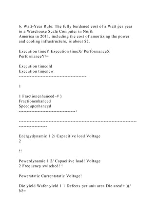 6. Watt-Year Rule: The fully burdened cost of a Watt per year
in a Warehouse Scale Computer in North
America in 2011, including the cost of amortizing the power
and cooling infrastructure, is about $2.
Execution timeY Execution timeX/ PerformanceX
PerformanceY/=
Execution timeold
Execution timenew
-------------------------------------------
1
1 Fractionenhanced–# )
Fractionenhanced
Speedupenhanced
------------------------------------+
---------------------------------------------------------------------------
------------------
Energydynamic 1 2/ Capacitive load Voltage
2
!!
Powerdynamic 1 2/ Capacitive load! Voltage
2 Frequency switched! !
Powerstatic Currentstatic Voltage!
Die yield Wafer yield 1 1 Defects per unit area Die area!+ )(/
N!=
 