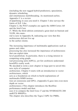 (including the new tagged hybrid predictors), speculation,
dynamic scheduling,
and simultaneous multithreading. As mentioned earlier,
Appendix C is a review
of pipelining in case you need it. Chapter 3 also surveys the
limits of ILP. Like
Chapter 2, the PIAT examples are again the ARM Cortex A8
and the Intel Core
i7. While the third edition contained a great deal on Itanium and
VLIW, this mate-
rial is now in Appendix H, indicating our view that this
architecture did not live up
to the earlier claims.
The increasing importance of multimedia applications such as
games and video
processing has also increased the importance of architectures
that can exploit data
level parallelism. In particular, there is a rising interest in
computing using graph-
ical processing units (GPUs), yet few architects understand
howGPUs really work.
We decided to write a new chapter in large part to unveil this
new style of computer
architecture. Chapter 4 starts with an introduction to vector
architectures, which
acts as a foundation on which to build explanations of
multimedia SIMD instruc-
tion set extensions and GPUs. (Appendix G goes into even more
depth on vector
architectures.) This chapter introduces the Roofline
performance model and then
uses it to compare the Intel Core i7 and the NVIDIAGTX 280
andGTX 480GPUs.
The chapter also describes the Tegra 2 GPU for PMDs.
 