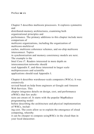 Preface ■ xix
Chapter 5 describes multicore processors. It explores symmetric
and
distributed-memory architectures, examining both
organizational principles and
performance. The primary additions to this chapter include more
comparison of
multicore organizations, including the organization of
multicore-multilevel
caches, multicore coherence schemes, and on-chip multicore
interconnect. Topics
in synchronization and memory consistency models are next.
The example is the
Intel Core i7. Readers interested in more depth on
interconnection networks should
read Appendix F, and those interested in larger scale
multiprocessors and scientific
applications should read Appendix I.
Chapter 6 describes warehouse-scale computers (WSCs). It was
extensively
revised based on help from engineers at Google and Amazon
Web Services. This
chapter integrates details on design, cost, and performance
ofWSCs that few archi-
tects are aware of. It starts with the popular MapReduce
programming model
before describing the architecture and physical implementation
of WSCs, includ-
ing cost. The costs allow us to explain the emergence of cloud
computing, whereby
it can be cheaper to compute usingWSCs in the cloud than in
your local datacenter.
 