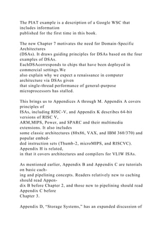 The PIAT example is a description of a Google WSC that
includes information
published for the first time in this book.
The new Chapter 7 motivates the need for Domain-Specific
Architectures
(DSAs). It draws guiding principles for DSAs based on the four
examples of DSAs.
EachDSAcorresponds to chips that have been deployed in
commercial settings.We
also explain why we expect a renaissance in computer
architecture via DSAs given
that single-thread performance of general-purpose
microprocessors has stalled.
This brings us to Appendices A through M. Appendix A covers
principles of
ISAs, including RISC-V, and Appendix K describes 64-bit
versions of RISC V,
ARM,MIPS, Power, and SPARC and their multimedia
extensions. It also includes
some classic architectures (80x86, VAX, and IBM 360/370) and
popular embed-
ded instruction sets (Thumb-2, microMIPS, and RISCVC).
Appendix H is related,
in that it covers architectures and compilers for VLIW ISAs.
As mentioned earlier, Appendix B and Appendix C are tutorials
on basic cach-
ing and pipelining concepts. Readers relatively new to caching
should read Appen-
dix B before Chapter 2, and those new to pipelining should read
Appendix C before
Chapter 3.
Appendix D, “Storage Systems,” has an expanded discussion of
 