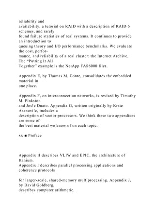 reliability and
availability, a tutorial on RAID with a description of RAID 6
schemes, and rarely
found failure statistics of real systems. It continues to provide
an introduction to
queuing theory and I/O performance benchmarks. We evaluate
the cost, perfor-
mance, and reliability of a real cluster: the Internet Archive.
The “Putting It All
Together” example is the NetApp FAS6000 filer.
Appendix E, by Thomas M. Conte, consolidates the embedded
material in
one place.
Appendix F, on interconnection networks, is revised by Timothy
M. Pinkston
and Jos!e Duato. Appendix G, written originally by Krste
Asanovi!c, includes a
description of vector processors. We think these two appendices
are some of
the best material we know of on each topic.
xx ■ Preface
Appendix H describes VLIW and EPIC, the architecture of
Itanium.
Appendix I describes parallel processing applications and
coherence protocols
for larger-scale, shared-memory multiprocessing. Appendix J,
by David Goldberg,
describes computer arithmetic.
 