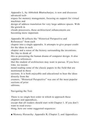 Appendix L, by Abhishek Bhattacharjee, is new and discusses
advanced tech-
niques for memory management, focusing on support for virtual
machines and
design of address translation for very large address spaces. With
the growth in
clouds processors, these architectural enhancements are
becoming more important.
Appendix M collects the “Historical Perspective and
References” from each
chapter into a single appendix. It attempts to give proper credit
for the ideas in each
chapter and a sense of the history surrounding the inventions.
We like to think of
this as presenting the human drama of computer design. It also
supplies references
that the student of architecture may want to pursue. If you have
time, we recom-
mend reading some of the classic papers in the field that are
mentioned in these
sections. It is both enjoyable and educational to hear the ideas
directly from the
creators. “Historical Perspective” was one of the most popular
sections of prior
editions.
Navigating the Text
There is no single best order in which to approach these
chapters and appendices,
except that all readers should start with Chapter 1. If you don’t
want to read every-
thing, here are some suggested sequences:
■ Memory Hierarchy: Appendix B, Chapter 2, and Appendices
 