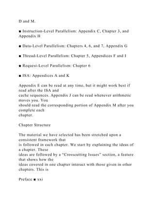 D and M.
■ Instruction-Level Parallelism: Appendix C, Chapter 3, and
Appendix H
■ Data-Level Parallelism: Chapters 4, 6, and 7, Appendix G
■ Thread-Level Parallelism: Chapter 5, Appendices F and I
■ Request-Level Parallelism: Chapter 6
■ ISA: Appendices A and K
Appendix E can be read at any time, but it might work best if
read after the ISA and
cache sequences. Appendix J can be read whenever arithmetic
moves you. You
should read the corresponding portion of Appendix M after you
complete each
chapter.
Chapter Structure
The material we have selected has been stretched upon a
consistent framework that
is followed in each chapter. We start by explaining the ideas of
a chapter. These
ideas are followed by a “Crosscutting Issues” section, a feature
that shows how the
ideas covered in one chapter interact with those given in other
chapters. This is
Preface ■ xxi
 