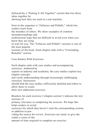 followed by a “Putting It All Together” section that ties these
ideas together by
showing how they are used in a real machine.
Next in the sequence is “Fallacies and Pitfalls,” which lets
readers learn from
the mistakes of others. We show examples of common
misunderstandings and
architectural traps that are difficult to avoid even when you
know they are lying
in wait for you. The “Fallacies and Pitfalls” sections is one of
the most popular
sections of the book. Each chapter ends with a “Concluding
Remarks” section.
Case Studies With Exercises
Each chapter ends with case studies and accompanying
exercises. Authored by
experts in industry and academia, the case studies explore key
chapter concepts
and verify understanding through increasingly challenging
exercises. Instructors
should find the case studies sufficiently detailed and robust to
allow them to create
their own additional exercises.
Brackets for each exercise (<chapter.section>) indicate the text
sections of
primary relevance to completing the exercise. We hope this
helps readers to avoid
exercises for which they haven’t read the corresponding section,
in addition to pro-
viding the source for review. Exercises are rated, to give the
reader a sense of the
amount of time required to complete an exercise:
 
