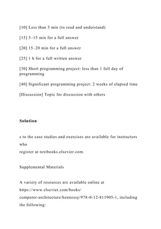 [10] Less than 5 min (to read and understand)
[15] 5–15 min for a full answer
[20] 15–20 min for a full answer
[25] 1 h for a full written answer
[30] Short programming project: less than 1 full day of
programming
[40] Significant programming project: 2 weeks of elapsed time
[Discussion] Topic for discussion with others
Solution
s to the case studies and exercises are available for instructors
who
register at textbooks.elsevier.com.
Supplemental Materials
A variety of resources are available online at
https://www.elsevier.com/books/
computer-architecture/hennessy/978-0-12-811905-1, including
the following:
 