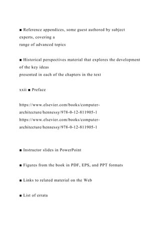 ■ Reference appendices, some guest authored by subject
experts, covering a
range of advanced topics
■ Historical perspectives material that explores the development
of the key ideas
presented in each of the chapters in the text
xxii ■ Preface
https://www.elsevier.com/books/computer-
architecture/hennessy/978-0-12-811905-1
https://www.elsevier.com/books/computer-
architecture/hennessy/978-0-12-811905-1
■ Instructor slides in PowerPoint
■ Figures from the book in PDF, EPS, and PPT formats
■ Links to related material on the Web
■ List of errata
 