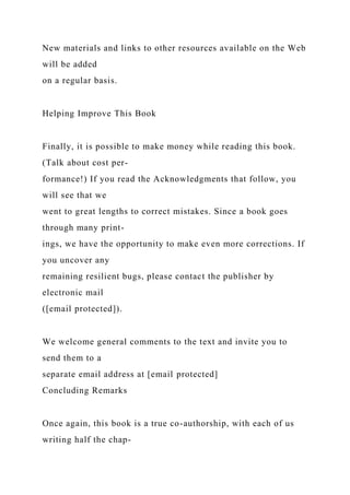 New materials and links to other resources available on the Web
will be added
on a regular basis.
Helping Improve This Book
Finally, it is possible to make money while reading this book.
(Talk about cost per-
formance!) If you read the Acknowledgments that follow, you
will see that we
went to great lengths to correct mistakes. Since a book goes
through many print-
ings, we have the opportunity to make even more corrections. If
you uncover any
remaining resilient bugs, please contact the publisher by
electronic mail
([email protected]).
We welcome general comments to the text and invite you to
send them to a
separate email address at [email protected]
Concluding Remarks
Once again, this book is a true co-authorship, with each of us
writing half the chap-
 