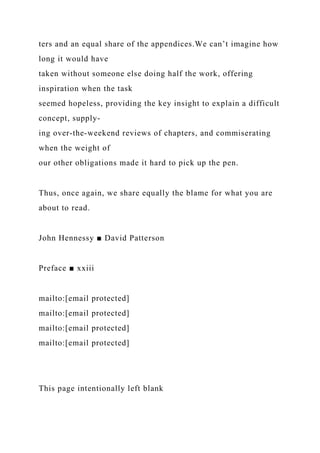ters and an equal share of the appendices.We can’t imagine how
long it would have
taken without someone else doing half the work, offering
inspiration when the task
seemed hopeless, providing the key insight to explain a difficult
concept, supply-
ing over-the-weekend reviews of chapters, and commiserating
when the weight of
our other obligations made it hard to pick up the pen.
Thus, once again, we share equally the blame for what you are
about to read.
John Hennessy ■ David Patterson
Preface ■ xxiii
mailto:[email protected]
mailto:[email protected]
mailto:[email protected]
mailto:[email protected]
This page intentionally left blank
 