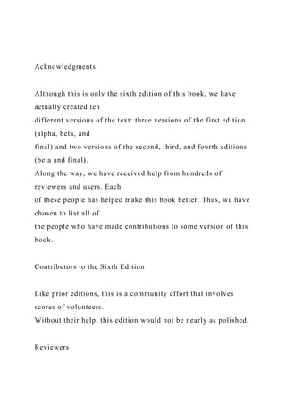 Acknowledgments
Although this is only the sixth edition of this book, we have
actually created ten
different versions of the text: three versions of the first edition
(alpha, beta, and
final) and two versions of the second, third, and fourth editions
(beta and final).
Along the way, we have received help from hundreds of
reviewers and users. Each
of these people has helped make this book better. Thus, we have
chosen to list all of
the people who have made contributions to some version of this
book.
Contributors to the Sixth Edition
Like prior editions, this is a community effort that involves
scores of volunteers.
Without their help, this edition would not be nearly as polished.
Reviewers
 