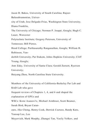 Jason D. Bakos, University of South Carolina; Rajeev
Balasubramonian, Univer-
sity of Utah; Jose Delgado-Frias, Washington State University;
Diana Franklin,
The University of Chicago; Norman P. Jouppi, Google; Hugh C.
Lauer, Worcester
Polytechnic Institute; Gregory Peterson, University of
Tennessee; Bill Pierce,
Hood College; Parthasarathy Ranganathan, Google; William H.
Robinson, Van-
derbilt University; Pat Stakem, Johns Hopkins University; Cliff
Young, Google;
Amr Zaky, University of Santa Clara; Gerald Zarnett, Ryerson
University;
Huiyang Zhou, North Carolina State University.
Members of the University of California-Berkeley Par Lab and
RAD Lab who gave
frequent reviews of Chapters 1, 4, and 6 and shaped the
explanation of GPUs and
WSCs: Krste Asanovi!c, Michael Armbrust, Scott Beamer,
Sarah Bird, Bryan Catan-
zaro, Jike Chong, Henry Cook, Derrick Coetzee, Randy Katz,
Yunsup Lee, Leo
Meyervich, Mark Murphy, Zhangxi Tan, Vasily Volkov, and
 
