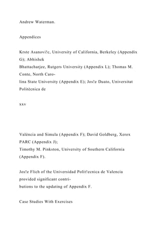 Andrew Waterman.
Appendices
Krste Asanovi!c, University of California, Berkeley (Appendix
G); Abhishek
Bhattacharjee, Rutgers University (Appendix L); Thomas M.
Conte, North Caro-
lina State University (Appendix E); Jos!e Duato, Universitat
Politècnica de
xxv
València and Simula (Appendix F); David Goldberg, Xerox
PARC (Appendix J);
Timothy M. Pinkston, University of Southern California
(Appendix F).
Jos!e Flich of the Universidad Polit!ecnica de Valencia
provided significant contri-
butions to the updating of Appendix F.
Case Studies With Exercises
 