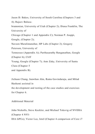 Jason D. Bakos, University of South Carolina (Chapters 3 and
4); Rajeev Balasu-
bramonian, University of Utah (Chapter 2); Diana Franklin, The
University of
Chicago (Chapter 1 and Appendix C); Norman P. Jouppi,
Google, (Chapter 2);
Naveen Muralimanohar, HP Labs (Chapter 2); Gregory
Peterson, University of
Tennessee (Appendix A); Parthasarathy Ranganathan, Google
(Chapter 6); Cliff
Young, Google (Chapter 7); Amr Zaky, University of Santa
Clara (Chapter 5
and Appendix B).
Jichuan Chang, Junwhan Ahn, Rama Govindaraju, and Milad
Hashemi assisted in
the development and testing of the case studies and exercises
for Chapter 6.
Additional Material
John Nickolls, Steve Keckler, and Michael Toksvig of NVIDIA
(Chapter 4 NVI-
DIA GPUs); Victor Lee, Intel (Chapter 4 comparison of Core i7
 