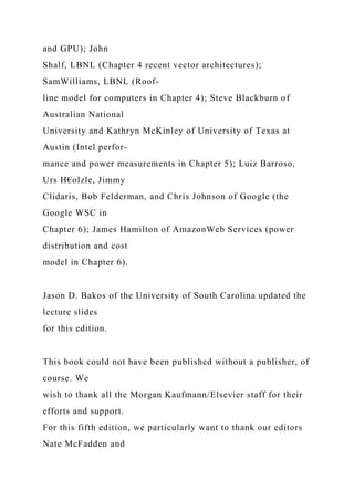 and GPU); John
Shalf, LBNL (Chapter 4 recent vector architectures);
SamWilliams, LBNL (Roof-
line model for computers in Chapter 4); Steve Blackburn of
Australian National
University and Kathryn McKinley of University of Texas at
Austin (Intel perfor-
mance and power measurements in Chapter 5); Luiz Barroso,
Urs H€olzle, Jimmy
Clidaris, Bob Felderman, and Chris Johnson of Google (the
Google WSC in
Chapter 6); James Hamilton of AmazonWeb Services (power
distribution and cost
model in Chapter 6).
Jason D. Bakos of the University of South Carolina updated the
lecture slides
for this edition.
This book could not have been published without a publisher, of
course. We
wish to thank all the Morgan Kaufmann/Elsevier staff for their
efforts and support.
For this fifth edition, we particularly want to thank our editors
Nate McFadden and
 