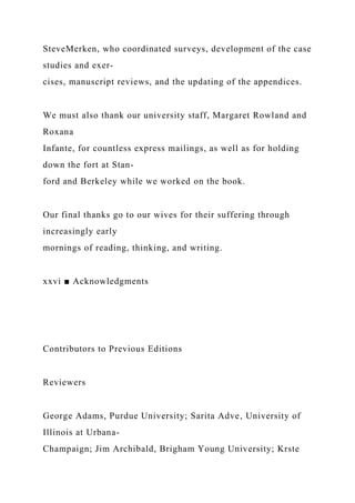 SteveMerken, who coordinated surveys, development of the case
studies and exer-
cises, manuscript reviews, and the updating of the appendices.
We must also thank our university staff, Margaret Rowland and
Roxana
Infante, for countless express mailings, as well as for holding
down the fort at Stan-
ford and Berkeley while we worked on the book.
Our final thanks go to our wives for their suffering through
increasingly early
mornings of reading, thinking, and writing.
xxvi ■ Acknowledgments
Contributors to Previous Editions
Reviewers
George Adams, Purdue University; Sarita Adve, University of
Illinois at Urbana-
Champaign; Jim Archibald, Brigham Young University; Krste
 
