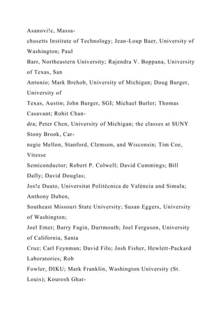 Asanovi!c, Massa-
chusetts Institute of Technology; Jean-Loup Baer, University of
Washington; Paul
Barr, Northeastern University; Rajendra V. Boppana, University
of Texas, San
Antonio; Mark Brehob, University of Michigan; Doug Burger,
University of
Texas, Austin; John Burger, SGI; Michael Butler; Thomas
Casavant; Rohit Chan-
dra; Peter Chen, University of Michigan; the classes at SUNY
Stony Brook, Car-
negie Mellon, Stanford, Clemson, and Wisconsin; Tim Coe,
Vitesse
Semiconductor; Robert P. Colwell; David Cummings; Bill
Dally; David Douglas;
Jos!e Duato, Universitat Politècnica de València and Simula;
Anthony Duben,
Southeast Missouri State University; Susan Eggers, University
of Washington;
Joel Emer; Barry Fagin, Dartmouth; Joel Ferguson, University
of California, Santa
Cruz; Carl Feynman; David Filo; Josh Fisher, Hewlett-Packard
Laboratories; Rob
Fowler, DIKU; Mark Franklin, Washington University (St.
Louis); Kourosh Ghar-
 
