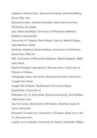 achorloo; Nikolas Gloy, Harvard University; David Goldberg,
Xerox Palo Alto
Research Center; Antonio González, Intel and Universitat
Politècnica de Catalu-
nya; James Goodman, University of Wisconsin-Madison;
Sudhanva Gurumurthi,
University of Virginia; David Harris, Harvey Mudd College;
John Heinlein; Mark
Heinrich, Stanford; Daniel Helman, University of California,
Santa Cruz; Mark D.
Hill, University of Wisconsin-Madison; Martin Hopkins, IBM;
Jerry Huck,
Hewlett-Packard Laboratories; Wen-mei Hwu, University of
Illinois at Urbana-
Champaign; Mary Jane Irwin, Pennsylvania State University;
Truman Joe; Norm
Jouppi; David Kaeli, Northeastern University; Roger
Kieckhafer, University of
Nebraska; Lev G. Kirischian, Ryerson University; Earl Killian;
Allan Knies, Pur-
due University; Don Knuth; Jeff Kuskin, Stanford; James R.
Larus, Microsoft
Research; Corinna Lee, University of Toronto; Hank Levy; Kai
Li, Princeton Uni-
versity; Lori Liebrock, University of Alaska, Fairbanks; Mikko
 