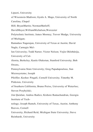 Lipasti, University
of Wisconsin-Madison; Gyula A. Mago, University of North
Carolina, Chapel
Hill; BryanMartin; NormanMatloff;
DavidMeyer;WilliamMichalson,Worcester
Polytechnic Institute; James Mooney; Trevor Mudge, University
of Michigan;
Ramadass Nagarajan, University of Texas at Austin; David
Nagle, Carnegie Mel-
lon University; Todd Narter; Victor Nelson; Vojin Oklobdzija,
University of Cal-
ifornia, Berkeley; Kunle Olukotun, Stanford University; Bob
Owens,
Pennsylvania State University; Greg Papadapoulous, Sun
Microsystems; Joseph
Pfeiffer; Keshav Pingali, Cornell University; Timothy M.
Pinkston, University
of Southern California; Bruno Preiss, University of Waterloo;
Steven Przybylski;
Jim Quinlan; Andras Radics; Kishore Ramachandran, Georgia
Institute of Tech-
nology; Joseph Rameh, University of Texas, Austin; Anthony
Reeves, Cornell
University; Richard Reid, Michigan State University; Steve
Reinhardt, University
 