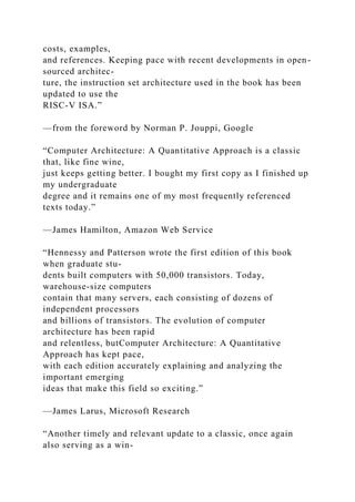 costs, examples,
and references. Keeping pace with recent developments in open-
sourced architec-
ture, the instruction set architecture used in the book has been
updated to use the
RISC-V ISA.”
—from the foreword by Norman P. Jouppi, Google
“Computer Architecture: A Quantitative Approach is a classic
that, like fine wine,
just keeps getting better. I bought my first copy as I finished up
my undergraduate
degree and it remains one of my most frequently referenced
texts today.”
—James Hamilton, Amazon Web Service
“Hennessy and Patterson wrote the first edition of this book
when graduate stu-
dents built computers with 50,000 transistors. Today,
warehouse-size computers
contain that many servers, each consisting of dozens of
independent processors
and billions of transistors. The evolution of computer
architecture has been rapid
and relentless, butComputer Architecture: A Quantitative
Approach has kept pace,
with each edition accurately explaining and analyzing the
important emerging
ideas that make this field so exciting.”
—James Larus, Microsoft Research
“Another timely and relevant update to a classic, once again
also serving as a win-
 