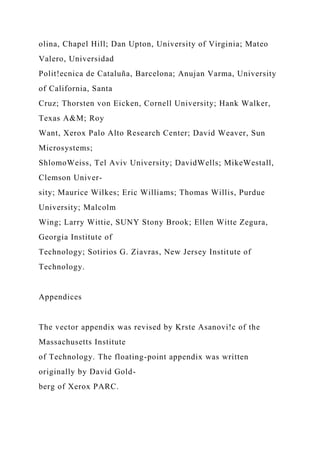 olina, Chapel Hill; Dan Upton, University of Virginia; Mateo
Valero, Universidad
Polit!ecnica de Cataluña, Barcelona; Anujan Varma, University
of California, Santa
Cruz; Thorsten von Eicken, Cornell University; Hank Walker,
Texas A&M; Roy
Want, Xerox Palo Alto Research Center; David Weaver, Sun
Microsystems;
ShlomoWeiss, Tel Aviv University; DavidWells; MikeWestall,
Clemson Univer-
sity; Maurice Wilkes; Eric Williams; Thomas Willis, Purdue
University; Malcolm
Wing; Larry Wittie, SUNY Stony Brook; Ellen Witte Zegura,
Georgia Institute of
Technology; Sotirios G. Ziavras, New Jersey Institute of
Technology.
Appendices
The vector appendix was revised by Krste Asanovi!c of the
Massachusetts Institute
of Technology. The floating-point appendix was written
originally by David Gold-
berg of Xerox PARC.
 