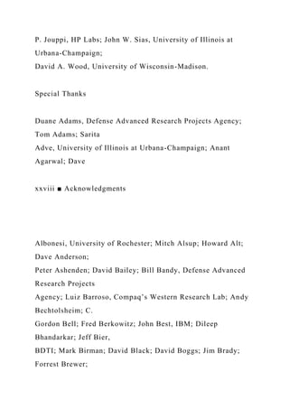 P. Jouppi, HP Labs; John W. Sias, University of Illinois at
Urbana-Champaign;
David A. Wood, University of Wisconsin-Madison.
Special Thanks
Duane Adams, Defense Advanced Research Projects Agency;
Tom Adams; Sarita
Adve, University of Illinois at Urbana-Champaign; Anant
Agarwal; Dave
xxviii ■ Acknowledgments
Albonesi, University of Rochester; Mitch Alsup; Howard Alt;
Dave Anderson;
Peter Ashenden; David Bailey; Bill Bandy, Defense Advanced
Research Projects
Agency; Luiz Barroso, Compaq’s Western Research Lab; Andy
Bechtolsheim; C.
Gordon Bell; Fred Berkowitz; John Best, IBM; Dileep
Bhandarkar; Jeff Bier,
BDTI; Mark Birman; David Black; David Boggs; Jim Brady;
Forrest Brewer;
 