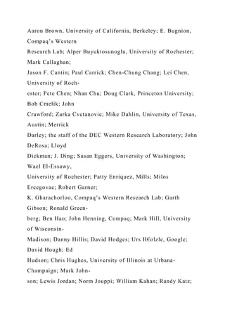 Aaron Brown, University of California, Berkeley; E. Bugnion,
Compaq’s Western
Research Lab; Alper Buyuktosunoglu, University of Rochester;
Mark Callaghan;
Jason F. Cantin; Paul Carrick; Chen-Chung Chang; Lei Chen,
University of Roch-
ester; Pete Chen; Nhan Chu; Doug Clark, Princeton University;
Bob Cmelik; John
Crawford; Zarka Cvetanovic; Mike Dahlin, University of Texas,
Austin; Merrick
Darley; the staff of the DEC Western Research Laboratory; John
DeRosa; Lloyd
Dickman; J. Ding; Susan Eggers, University of Washington;
Wael El-Essawy,
University of Rochester; Patty Enriquez, Mills; Milos
Ercegovac; Robert Garner;
K. Gharachorloo, Compaq’s Western Research Lab; Garth
Gibson; Ronald Green-
berg; Ben Hao; John Henning, Compaq; Mark Hill, University
of Wisconsin-
Madison; Danny Hillis; David Hodges; Urs H€olzle, Google;
David Hough; Ed
Hudson; Chris Hughes, University of Illinois at Urbana-
Champaign; Mark John-
son; Lewis Jordan; Norm Jouppi; William Kahan; Randy Katz;
 