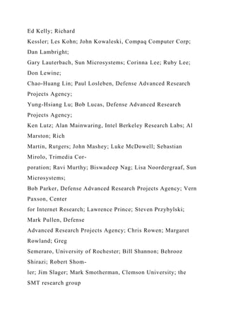 Ed Kelly; Richard
Kessler; Les Kohn; John Kowaleski, Compaq Computer Corp;
Dan Lambright;
Gary Lauterbach, Sun Microsystems; Corinna Lee; Ruby Lee;
Don Lewine;
Chao-Huang Lin; Paul Losleben, Defense Advanced Research
Projects Agency;
Yung-Hsiang Lu; Bob Lucas, Defense Advanced Research
Projects Agency;
Ken Lutz; Alan Mainwaring, Intel Berkeley Research Labs; Al
Marston; Rich
Martin, Rutgers; John Mashey; Luke McDowell; Sebastian
Mirolo, Trimedia Cor-
poration; Ravi Murthy; Biswadeep Nag; Lisa Noordergraaf, Sun
Microsystems;
Bob Parker, Defense Advanced Research Projects Agency; Vern
Paxson, Center
for Internet Research; Lawrence Prince; Steven Przybylski;
Mark Pullen, Defense
Advanced Research Projects Agency; Chris Rowen; Margaret
Rowland; Greg
Semeraro, University of Rochester; Bill Shannon; Behrooz
Shirazi; Robert Shom-
ler; Jim Slager; Mark Smotherman, Clemson University; the
SMT research group
 