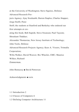 at the University of Washington; Steve Squires, Defense
Advanced Research Pro-
jects Agency; Ajay Sreekanth; Darren Staples; Charles Stapper;
Jorge Stolfi; Peter
Stoll; the students at Stanford and Berkeley who endured our
first attempts at cre-
ating this book; Bob Supnik; Steve Swanson; Paul Taysom;
Shreekant Thakkar;
Alexander Thomasian, New Jersey Institute of Technology;
John Toole, Defense
Advanced Research Projects Agency; Kees A. Vissers, Trimedia
Corporation;
Willa Walker; David Weaver; Ric Wheeler, EMC; Maurice
Wilkes; Richard
Zimmerman.
John Hennessy ■ David Patterson
Acknowledgments ■ xxix
1.1 Introduction 2
1.2 Classes of Computers 6
1.3 Defining Computer Architecture 11
 