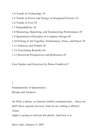 1.4 Trends in Technology 18
1.5 Trends in Power and Energy in Integrated Circuits 23
1.6 Trends in Cost 29
1.7 Dependability 36
1.8 Measuring, Reporting, and Summarizing Performance 39
1.9 Quantitative Principles of Computer Design 48
1.10 Putting It All Together: Performance, Price, and Power 55
1.11 Fallacies and Pitfalls 58
1.12 Concluding Remarks 64
1.13 Historical Perspectives and References 67
Case Studies and Exercises by Diana Franklin 67
1
Fundamentals of Quantitative
Design and Analysis
An iPod, a phone, an Internet mobile communicator… these are
NOT three separate devices! And we are calling it iPhone!
Today
Apple is going to reinvent the phone. And here it is.
Steve Jobs, January 9, 2007
 