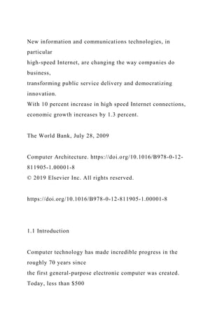 New information and communications technologies, in
particular
high-speed Internet, are changing the way companies do
business,
transforming public service delivery and democratizing
innovation.
With 10 percent increase in high speed Internet connections,
economic growth increases by 1.3 percent.
The World Bank, July 28, 2009
Computer Architecture. https://doi.org/10.1016/B978-0-12-
811905-1.00001-8
© 2019 Elsevier Inc. All rights reserved.
https://doi.org/10.1016/B978-0-12-811905-1.00001-8
1.1 Introduction
Computer technology has made incredible progress in the
roughly 70 years since
the first general-purpose electronic computer was created.
Today, less than $500
 