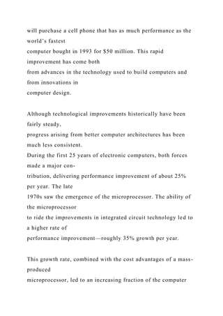 will purchase a cell phone that has as much performance as the
world’s fastest
computer bought in 1993 for $50 million. This rapid
improvement has come both
from advances in the technology used to build computers and
from innovations in
computer design.
Although technological improvements historically have been
fairly steady,
progress arising from better computer architectures has been
much less consistent.
During the first 25 years of electronic computers, both forces
made a major con-
tribution, delivering performance improvement of about 25%
per year. The late
1970s saw the emergence of the microprocessor. The ability of
the microprocessor
to ride the improvements in integrated circuit technology led to
a higher rate of
performance improvement—roughly 35% growth per year.
This growth rate, combined with the cost advantages of a mass-
produced
microprocessor, led to an increasing fraction of the computer
 