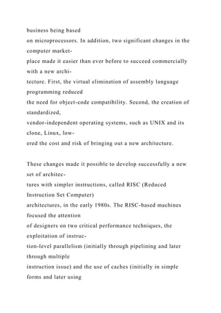 business being based
on microprocessors. In addition, two significant changes in the
computer market-
place made it easier than ever before to succeed commercially
with a new archi-
tecture. First, the virtual elimination of assembly language
programming reduced
the need for object-code compatibility. Second, the creation of
standardized,
vendor-independent operating systems, such as UNIX and its
clone, Linux, low-
ered the cost and risk of bringing out a new architecture.
These changes made it possible to develop successfully a new
set of architec-
tures with simpler instructions, called RISC (Reduced
Instruction Set Computer)
architectures, in the early 1980s. The RISC-based machines
focused the attention
of designers on two critical performance techniques, the
exploitation of instruc-
tion-level parallelism (initially through pipelining and later
through multiple
instruction issue) and the use of caches (initially in simple
forms and later using
 