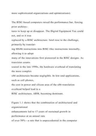 more sophisticated organizations and optimizations).
The RISC-based computers raised the performance bar, forcing
prior architec-
tures to keep up or disappear. The Digital Equipment Vax could
not, and so it was
replaced by a RISC architecture. Intel rose to the challenge,
primarily by translat-
ing 80x86 instructions into RISC-like instructions internally,
allowing it to adopt
many of the innovations first pioneered in the RISC designs. As
transistor counts
soared in the late 1990s, the hardware overhead of translating
the more complex
x86 architecture became negligible. In low-end applications,
such as cell phones,
the cost in power and silicon area of the x86-translation
overhead helped lead to a
RISC architecture, ARM, becoming dominant.
Figure 1.1 shows that the combination of architectural and
organizational
enhancements led to 17 years of sustained growth in
performance at an annual rate
of over 50%—a rate that is unprecedented in the computer
 