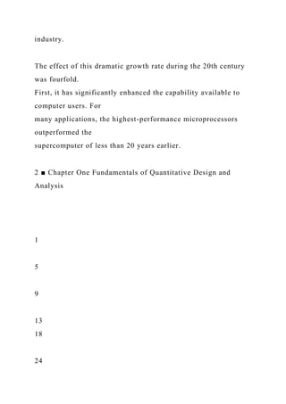 industry.
The effect of this dramatic growth rate during the 20th century
was fourfold.
First, it has significantly enhanced the capability available to
computer users. For
many applications, the highest-performance microprocessors
outperformed the
supercomputer of less than 20 years earlier.
2 ■ Chapter One Fundamentals of Quantitative Design and
Analysis
1
5
9
13
18
24
 