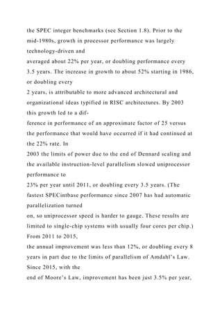 the SPEC integer benchmarks (see Section 1.8). Prior to the
mid-1980s, growth in processor performance was largely
technology-driven and
averaged about 22% per year, or doubling performance every
3.5 years. The increase in growth to about 52% starting in 1986,
or doubling every
2 years, is attributable to more advanced architectural and
organizational ideas typified in RISC architectures. By 2003
this growth led to a dif-
ference in performance of an approximate factor of 25 versus
the performance that would have occurred if it had continued at
the 22% rate. In
2003 the limits of power due to the end of Dennard scaling and
the available instruction-level parallelism slowed uniprocessor
performance to
23% per year until 2011, or doubling every 3.5 years. (The
fastest SPECintbase performance since 2007 has had automatic
parallelization turned
on, so uniprocessor speed is harder to gauge. These results are
limited to single-chip systems with usually four cores per chip.)
From 2011 to 2015,
the annual improvement was less than 12%, or doubling every 8
years in part due to the limits of parallelism of Amdahl’s Law.
Since 2015, with the
end of Moore’s Law, improvement has been just 3.5% per year,
 