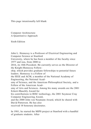 This page intentionally left blank
Computer Architecture
A Quantitative Approach
Sixth Edition
John L. Hennessy is a Professor of Electrical Engineering and
Computer Science at Stanford
University, where he has been a member of the faculty since
1977 and was, from 2000 to
2016, its 10th President. He currently serves as the Director of
the Knight-Hennessy Fellow-
ship, which provides graduate fellowships to potential future
leaders. Hennessy is a Fellow of
the IEEE and ACM, a member of the National Academy of
Engineering, the National Acad-
emy of Science, and the American Philosophical Society, and a
Fellow of the American Acad-
emy of Arts and Sciences. Among his many awards are the 2001
Eckert-Mauchly Award for
his contributions to RISC technology, the 2001 Seymour Cray
Computer Engineering Award,
and the 2000 John von Neumann Award, which he shared with
David Patterson. He has also
received 10 honorary doctorates.
In 1981, he started the MIPS project at Stanford with a handful
of graduate students. After
 