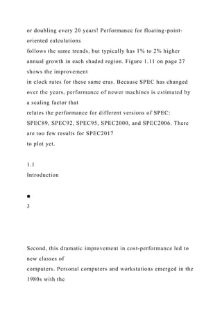 or doubling every 20 years! Performance for floating-point-
oriented calculations
follows the same trends, but typically has 1% to 2% higher
annual growth in each shaded region. Figure 1.11 on page 27
shows the improvement
in clock rates for these same eras. Because SPEC has changed
over the years, performance of newer machines is estimated by
a scaling factor that
relates the performance for different versions of SPEC:
SPEC89, SPEC92, SPEC95, SPEC2000, and SPEC2006. There
are too few results for SPEC2017
to plot yet.
1.1
Introduction
■
3
Second, this dramatic improvement in cost-performance led to
new classes of
computers. Personal computers and workstations emerged in the
1980s with the
 