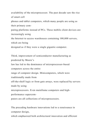 availability of the microprocessor. The past decade saw the rise
of smart cell
phones and tablet computers, which many people are using as
their primary com-
puting platforms instead of PCs. These mobile client devices are
increasingly using
the Internet to access warehouses containing 100,000 servers,
which are being
designed as if they were a single gigantic computer.
Third, improvement of semiconductor manufacturing as
predicted by Moore’s
law has led to the dominance of microprocessor-based
computers across the entire
range of computer design. Minicomputers, which were
traditionally made from
off-the-shelf logic or from gate arrays, were replaced by servers
made by using
microprocessors. Even mainframe computers and high-
performance supercom-
puters are all collections of microprocessors.
The preceding hardware innovations led to a renaissance in
computer design,
which emphasized both architectural innovation and efficient
 