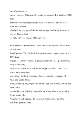 use of technology
improvements. This rate of growth compounded so that by 2003,
high-
performance microprocessors were 7.5 times as fast as what
would have been
obtained by relying solely on technology, including improved
circuit design, that
is, 52% per year versus 35% per year.
This hardware renaissance led to the fourth impact, which was
on software
development. This 50,000-fold performance improvement since
1978 (see
Figure 1.1) allowed modern programmers to trade performance
for productivity.
In place of performance-oriented languages like C and C++,
much more program-
ming today is done in managed programming languages like
Java and Scala. More-
over, scripting languages like JavaScript and Python, which are
even more
productive, are gaining in popularity along with programming
frameworks like
AngularJS and Django. To maintain productivity and try to
close the performance
 